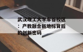 武汉理工大学车谷校区：产教融合新地标背后的创新密码