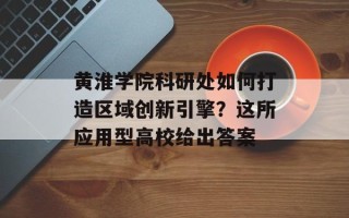 黄淮学院科研处如何打造区域创新引擎？这所应用型高校给出答案