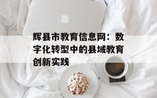 辉县市教育信息网：数字化转型中的县域教育创新实践