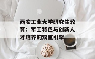 西安工业大学研究生教育：军工特色与创新人才培养的双重引擎
