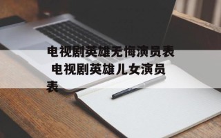 电视剧英雄无悔演员表 电视剧英雄儿女演员表