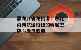 黑龙江省龙招港：东北内河航运枢纽的崛起密码与发展蓝图