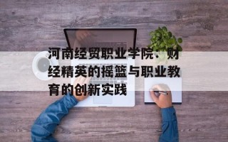 河南经贸职业学院：财经精英的摇篮与职业教育的创新实践