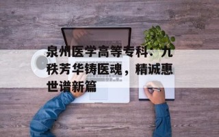 泉州医学高等专科：九秩芳华铸医魂，精诚惠世谱新篇
