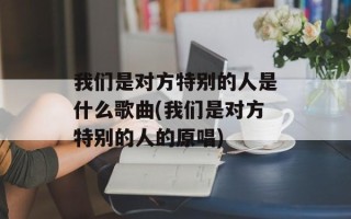 我们是对方特别的人是什么歌曲(我们是对方特别的人的原唱)