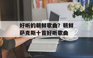 好听的朝鲜歌曲？朝鲜萨克斯十首好听歌曲
