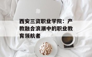 西安三资职业学院：产教融合浪潮中的职业教育领航者