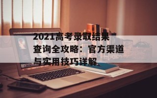 2021高考录取结果查询全攻略：官方渠道与实用技巧详解