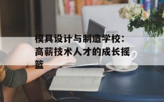模具设计与制造学校：高薪技术人才的成长摇篮