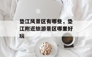 垫江风景区有哪些，垫江附近旅游景区哪里好玩
