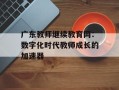 广东教师继续教育网：数字化时代教师成长的加速器
