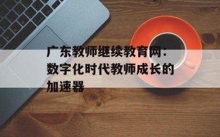 广东教师继续教育网：数字化时代教师成长的加速器