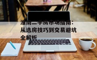 淮南二手房市场指南：从选房技巧到交易避坑全解析
