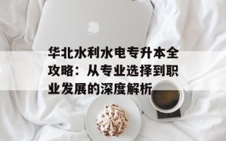 华北水利水电专升本全攻略：从专业选择到职业发展的深度解析