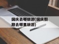 国庆去哪旅游(国庆假期去哪里旅游)