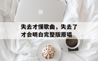 失去才懂歌曲，失去了才会明白完整版原唱