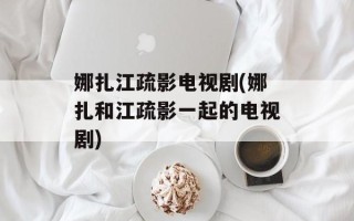 娜扎江疏影电视剧(娜扎和江疏影一起的电视剧)