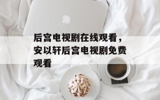 后宫电视剧在线观看，安以轩后宫电视剧免费观看