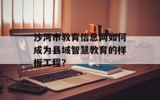 沙河市教育信息网如何成为县域智慧教育的样板工程？