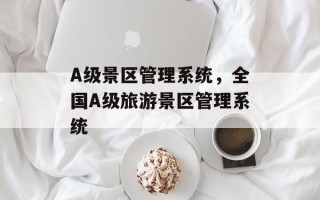 A级景区管理系统，全国A级旅游景区管理系统