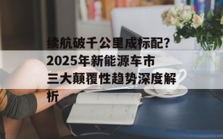 续航破千公里成标配？2025年新能源车市三大颠覆性趋势深度解析