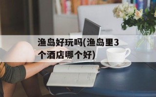 渔岛好玩吗(渔岛里3个酒店哪个好)