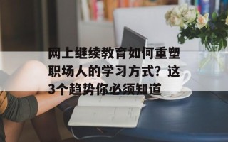 网上继续教育如何重塑职场人的学习方式？这3个趋势你必须知道