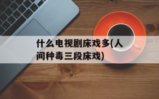 什么电视剧床戏多(人间种毒三段床戏)
