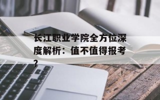 长江职业学院全方位深度解析：值不值得报考？