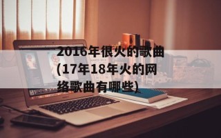 2016年很火的歌曲(17年18年火的网络歌曲有哪些)
