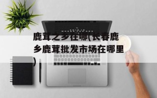 鹿茸之乡在哪(长春鹿乡鹿茸批发市场在哪里)
