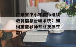 广东省中小学教师继续教育信息管理系统：如何重塑教师专业发展生态？