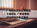 广州的旅游景点哪些地方最好玩 广州有哪些好玩的旅游景点推荐
