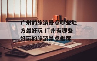 广州的旅游景点哪些地方最好玩 广州有哪些好玩的旅游景点推荐