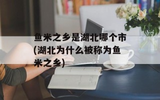 鱼米之乡是湖北哪个市(湖北为什么被称为鱼米之乡)