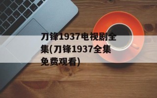 刀锋1937电视剧全集(刀锋1937全集免费观看)