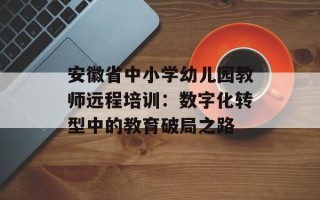 安徽省中小学幼儿园教师远程培训：数字化转型中的教育破局之路