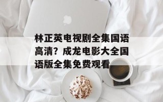 林正英电视剧全集国语高清？成龙电影大全国语版全集免费观看