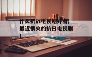 什么抗战电视剧好看(最近很火的抗日电视剧)
