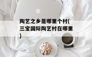 陶艺之乡是哪里个村(三宝国际陶艺村在哪里)
