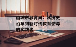 潞城市教育局：从历史沿革到新时代教育使命的实践者