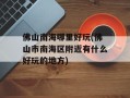 佛山南海哪里好玩(佛山市南海区附近有什么好玩的地方)
