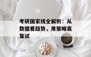 考研国家线全解析：从数据看趋势，用策略赢复试