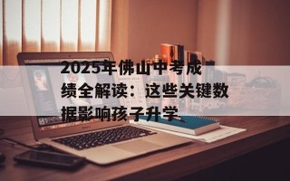 2025年佛山中考成绩全解读：这些关键数据影响孩子升学