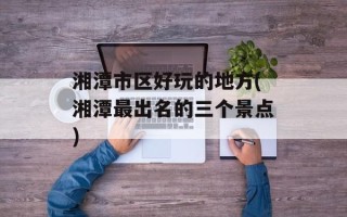 湘潭市区好玩的地方(湘潭最出名的三个景点)