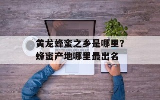 黄龙蜂蜜之乡是哪里？蜂蜜产地哪里最出名