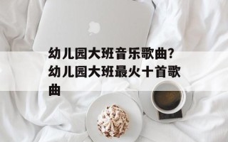 幼儿园大班音乐歌曲？幼儿园大班最火十首歌曲