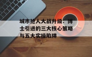 城市抢人大战升级：博士引进的三大核心策略与五大实操陷阱