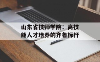山东省技师学院：高技能人才培养的齐鲁标杆