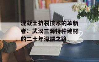 混凝土抗裂技术的革新者：武汉三源特种建材的二十年深耕之路